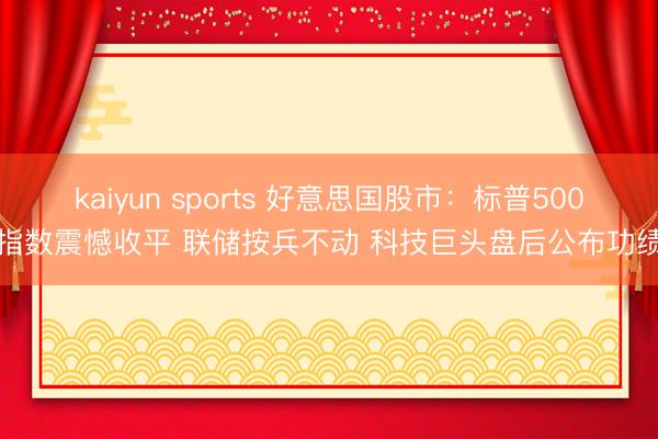 kaiyun sports 好意思国股市：标普500指数震憾收平 联储按兵不动 科技巨头盘后公布功绩