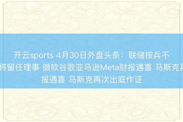 开云sports 4月30日外盘头条：联储按兵不动 鲍威尔称将留任理事 微软谷歌亚马逊Meta财报遇喜 马斯克再次出庭作证