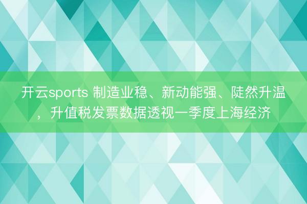 开云sports 制造业稳、新动能强、陡然升温，升值税发票数据透视一季度上海经济