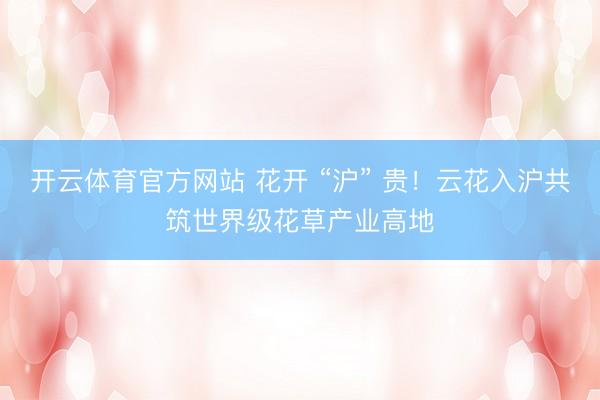 开云体育官方网站 花开 “沪” 贵！云花入沪共筑世界级花草产业高地