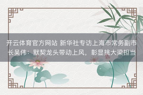 开云体育官方网站 新华社专访上海市常务副市长吴伟：默契龙头带动上风，彰显挑大梁担当