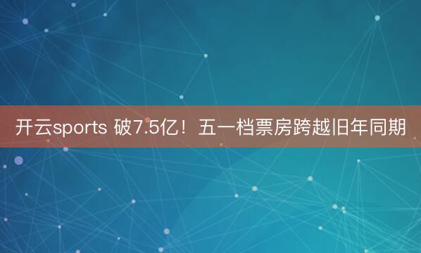 开云sports 破7.5亿！五一档票房跨越旧年同期