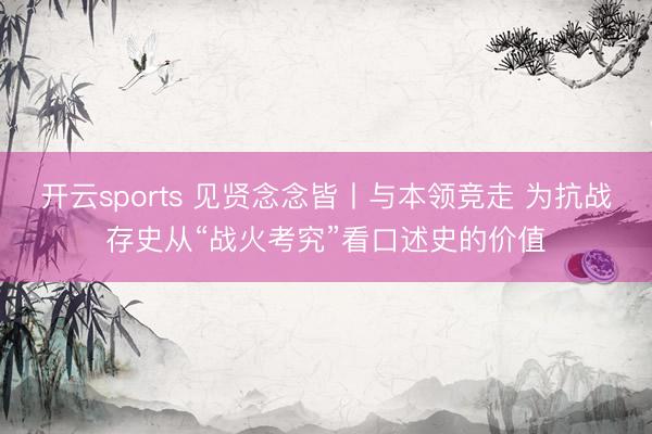 开云sports 见贤念念皆丨与本领竞走 为抗战存史从“战火考究”看口述史的价值