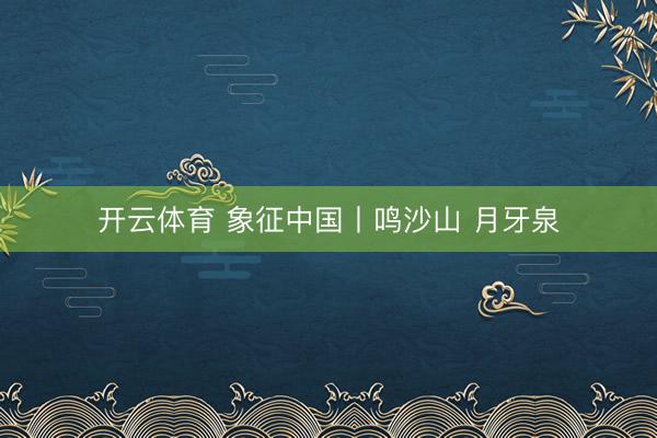 开云体育 象征中国丨鸣沙山 月牙泉