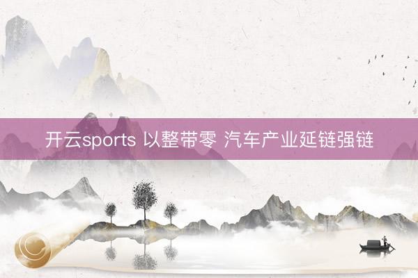 开云sports 以整带零 汽车产业延链强链