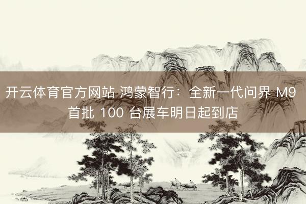 开云体育官方网站 鸿蒙智行：全新一代问界 M9 首批 100 台展车明日起到店
