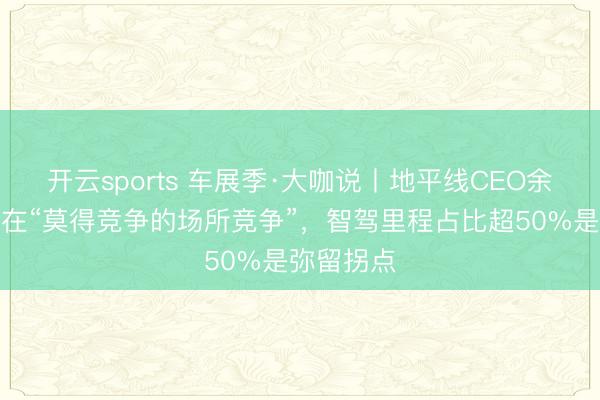开云sports 车展季·大咖说丨地平线CEO余凯：坚捏在“莫得竞争的场所竞争”，智驾里程占比超50%是弥留拐点