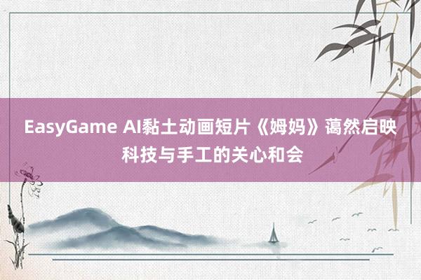 EasyGame AI黏土动画短片《姆妈》蔼然启映 科技与手工的关心和会