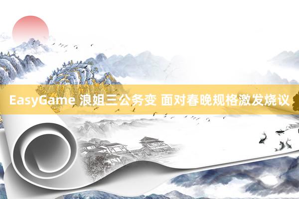 EasyGame 浪姐三公务变 面对春晚规格激发烧议