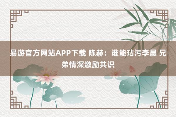 易游官方网站APP下载 陈赫：谁能玷污李晨 兄弟情深激励共识