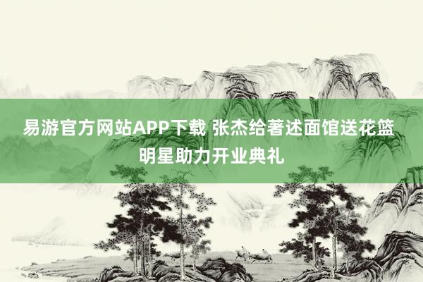 易游官方网站APP下载 张杰给著述面馆送花篮 明星助力开业典礼
