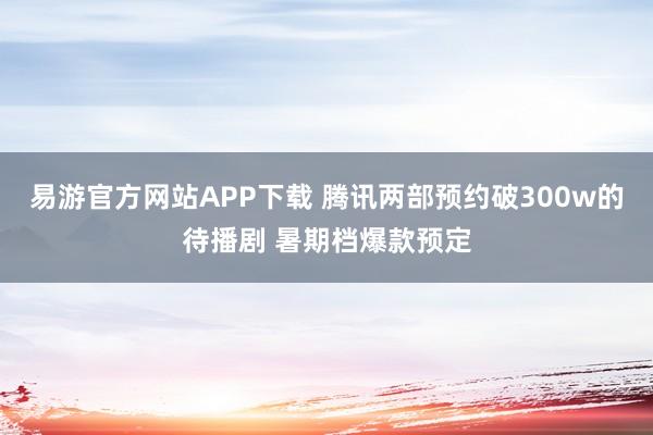 易游官方网站APP下载 腾讯两部预约破300w的待播剧 暑期档爆款预定