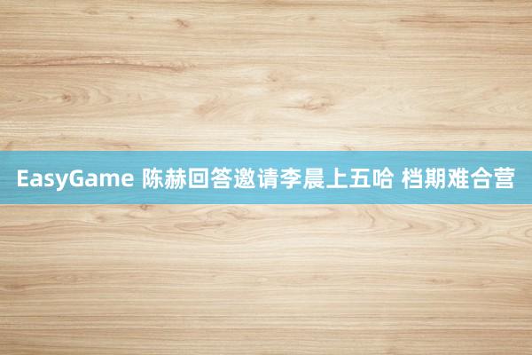 EasyGame 陈赫回答邀请李晨上五哈 档期难合营