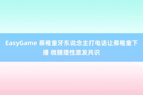 EasyGame 蔡稚童牙东说念主打电话让蔡稚童下播 微醺理性激发共识