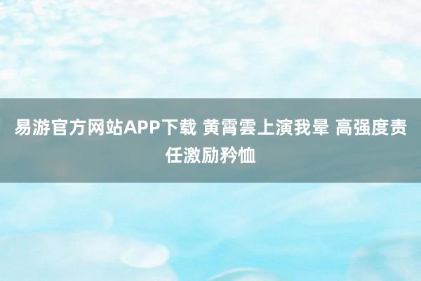 易游官方网站APP下载 黄霄雲上演我晕 高强度责任激励矜恤