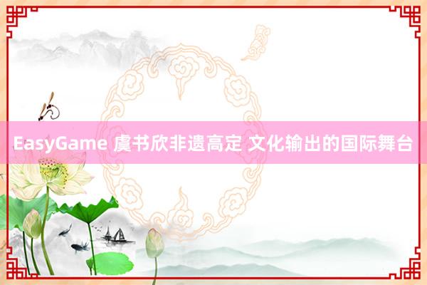 EasyGame 虞书欣非遗高定 文化输出的国际舞台