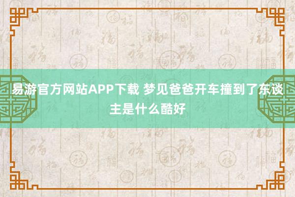 易游官方网站APP下载 梦见爸爸开车撞到了东谈主是什么酷好