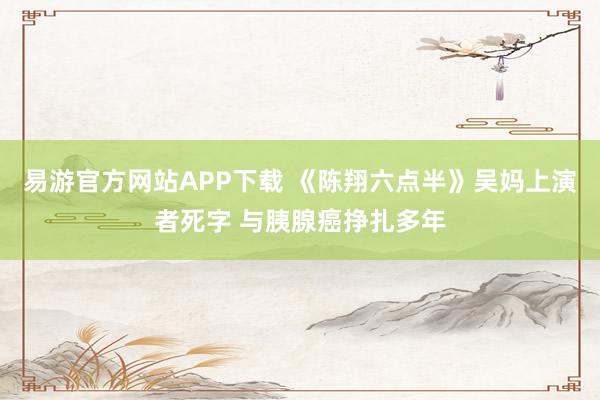 易游官方网站APP下载 《陈翔六点半》吴妈上演者死字 与胰腺癌挣扎多年
