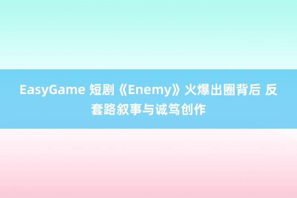 EasyGame 短剧《Enemy》火爆出圈背后 反套路叙事与诚笃创作
