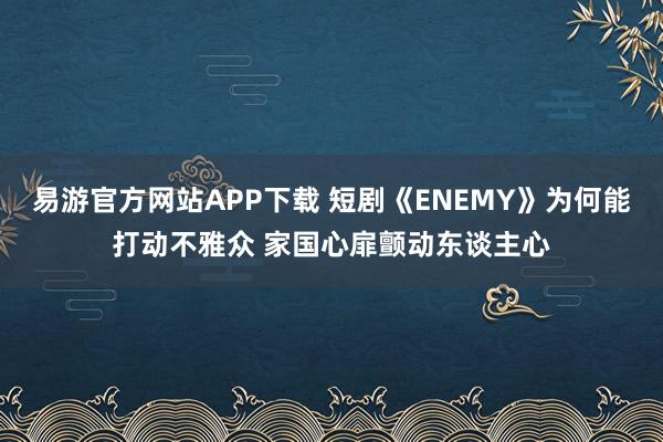 易游官方网站APP下载 短剧《ENEMY》为何能打动不雅众 家国心扉颤动东谈主心