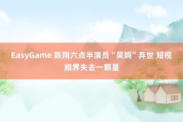 EasyGame 陈翔六点半演员“吴妈”弃世 短视频界失去一颗星