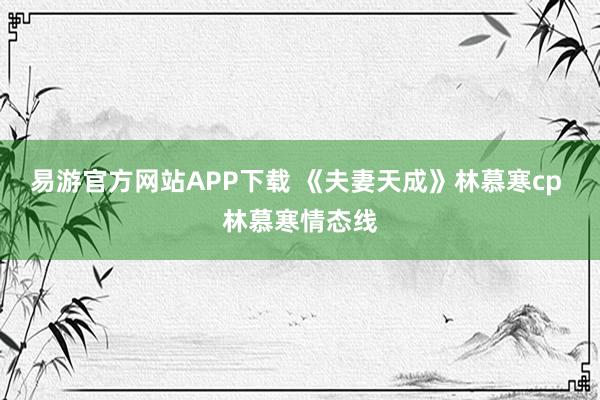 易游官方网站APP下载 《夫妻天成》林慕寒cp 林慕寒情态线