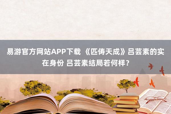 易游官方网站APP下载 《匹俦天成》吕芸素的实在身份 吕芸素结局若何样？