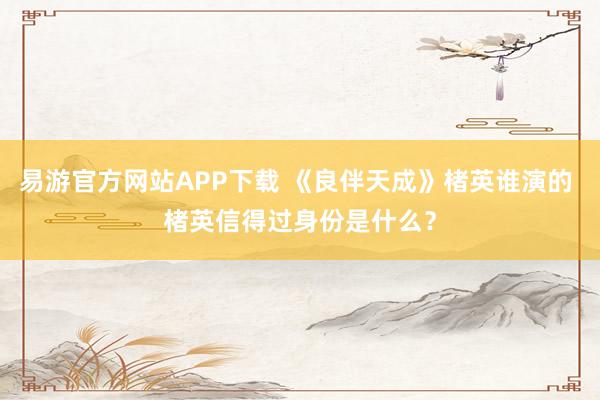 易游官方网站APP下载 《良伴天成》楮英谁演的 楮英信得过身份是什么？