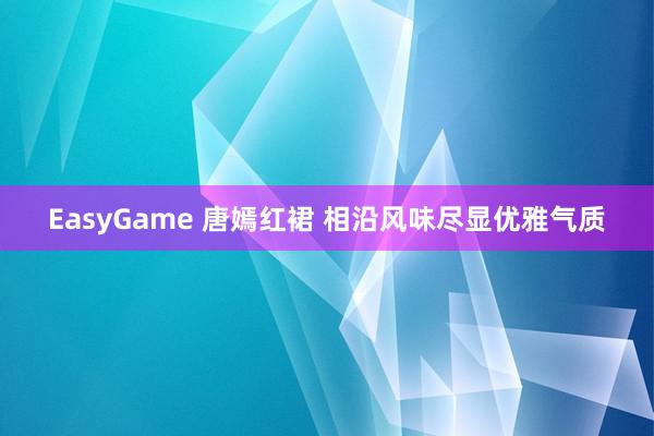 EasyGame 唐嫣红裙 相沿风味尽显优雅气质
