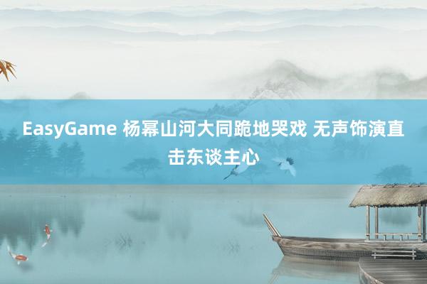 EasyGame 杨幂山河大同跪地哭戏 无声饰演直击东谈主心