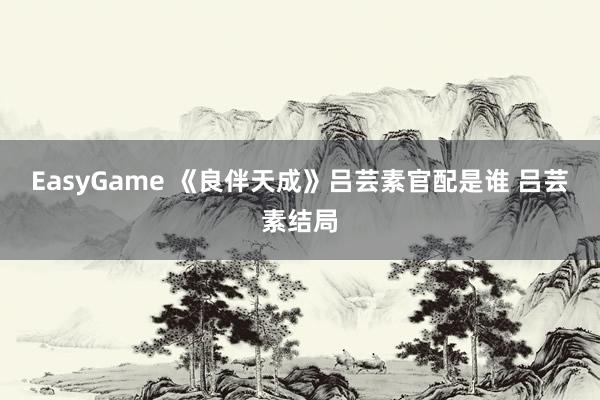 EasyGame 《良伴天成》吕芸素官配是谁 吕芸素结局