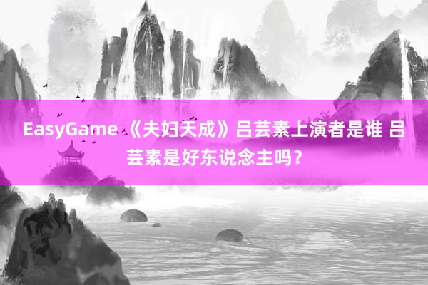 EasyGame 《夫妇天成》吕芸素上演者是谁 吕芸素是好东说念主吗？