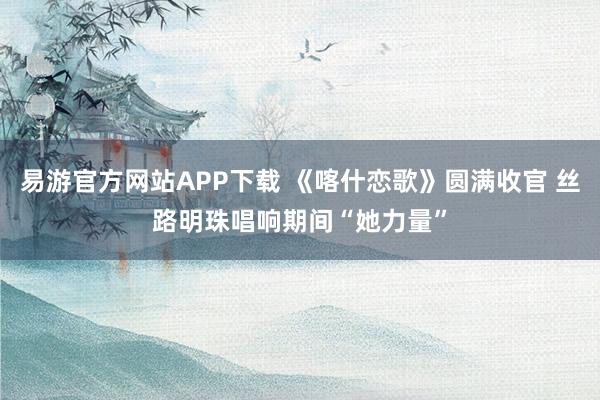 易游官方网站APP下载 《喀什恋歌》圆满收官 丝路明珠唱响期间“她力量”