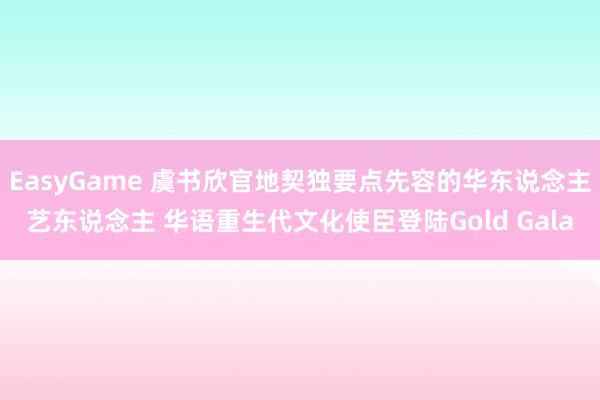 EasyGame 虞书欣官地契独要点先容的华东说念主艺东说念主 华语重生代文化使臣登陆Gold Gala