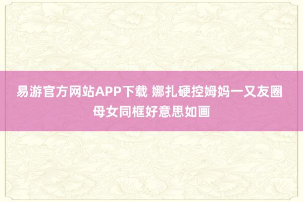 易游官方网站APP下载 娜扎硬控姆妈一又友圈 母女同框好意思如画