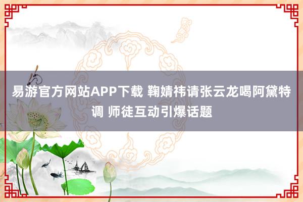 易游官方网站APP下载 鞠婧祎请张云龙喝阿黛特调 师徒互动引爆话题