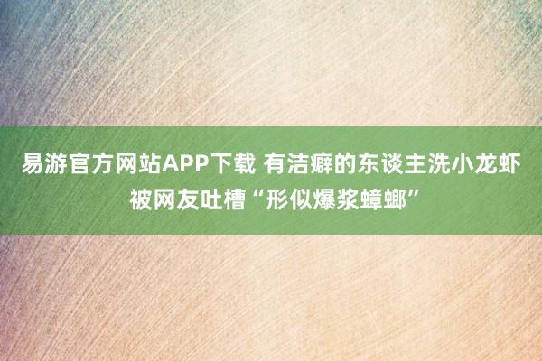 易游官方网站APP下载 有洁癖的东谈主洗小龙虾 被网友吐槽“形似爆浆蟑螂”