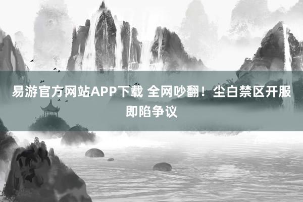 易游官方网站APP下载 全网吵翻！尘白禁区开服即陷争议
