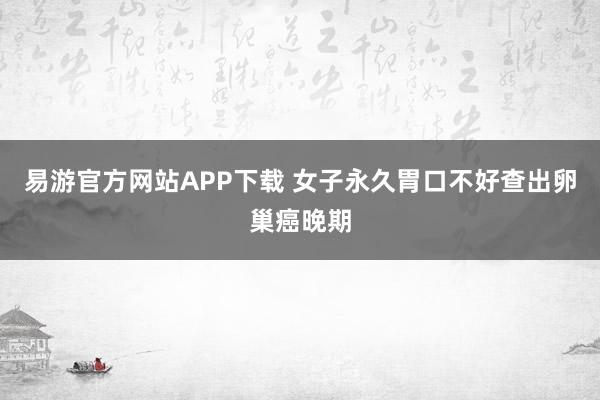 易游官方网站APP下载 女子永久胃口不好查出卵巢癌晚期