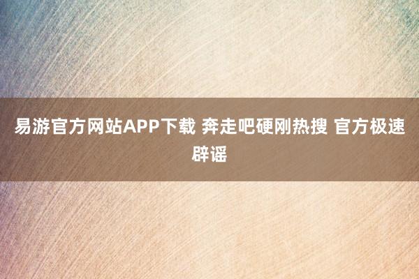 易游官方网站APP下载 奔走吧硬刚热搜 官方极速辟谣