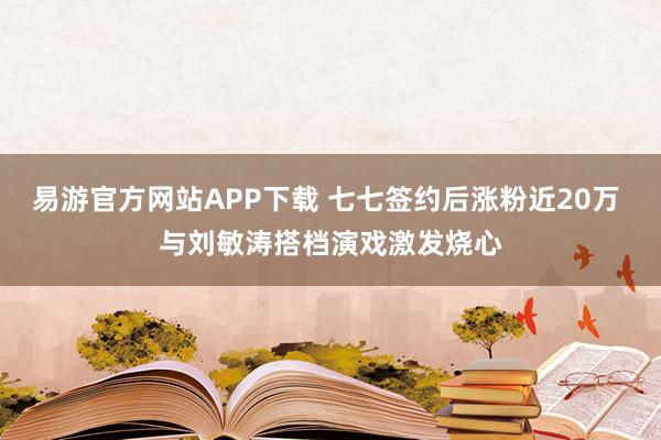 易游官方网站APP下载 七七签约后涨粉近20万 与刘敏涛搭档演戏激发烧心
