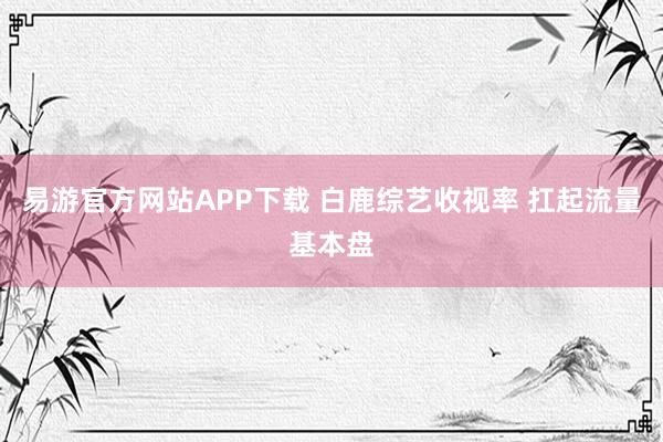 易游官方网站APP下载 白鹿综艺收视率 扛起流量基本盘
