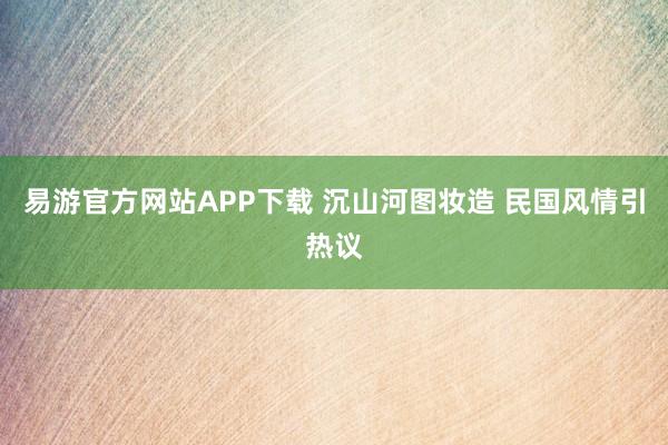 易游官方网站APP下载 沉山河图妆造 民国风情引热议