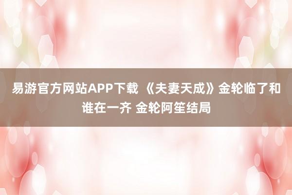 易游官方网站APP下载 《夫妻天成》金轮临了和谁在一齐 金轮阿笙结局