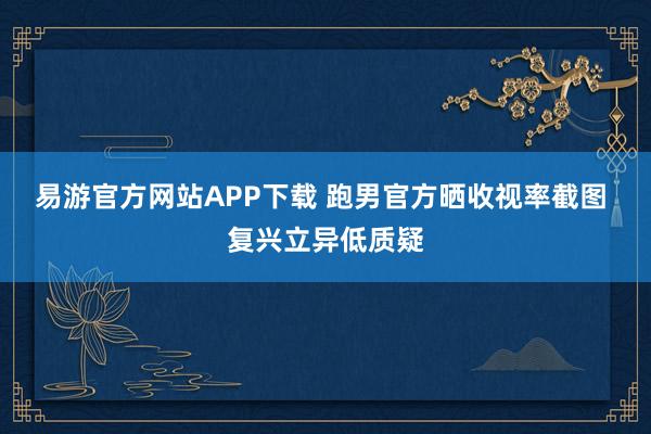易游官方网站APP下载 跑男官方晒收视率截图 复兴立异低质疑