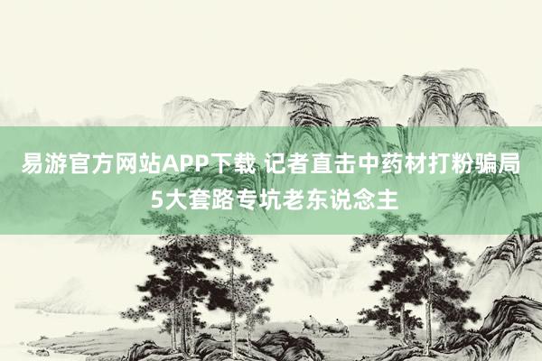 易游官方网站APP下载 记者直击中药材打粉骗局 5大套路专坑老东说念主