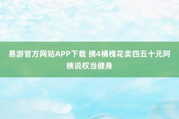 易游官方网站APP下载 摘4桶槐花卖四五十元阿姨说权当健身