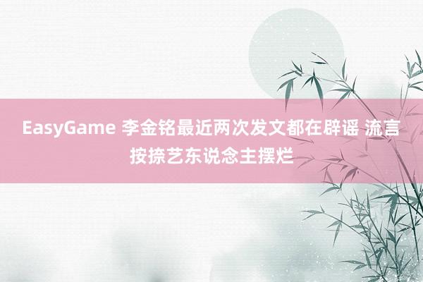 EasyGame 李金铭最近两次发文都在辟谣 流言按捺艺东说念主摆烂