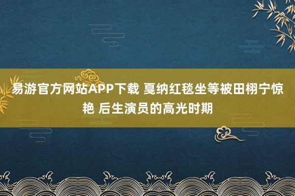 易游官方网站APP下载 戛纳红毯坐等被田栩宁惊艳 后生演员的高光时期