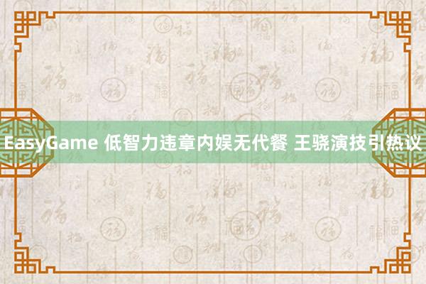 EasyGame 低智力违章内娱无代餐 王骁演技引热议